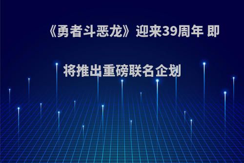 《勇者斗恶龙》迎来39周年 即将推出重磅联名企划