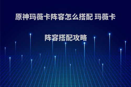 原神玛薇卡阵容怎么搭配 玛薇卡阵容搭配攻略