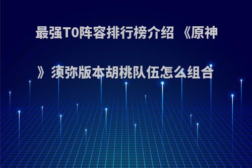 最强T0阵容排行榜介绍 《原神》须弥版本胡桃队伍怎么组合