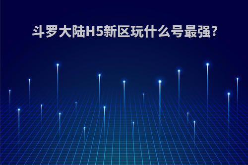 斗罗大陆H5新区玩什么号最强?