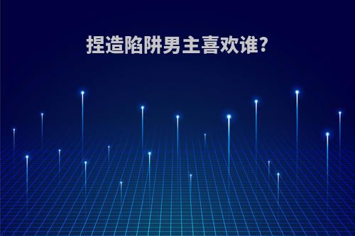 捏造陷阱男主喜欢谁?