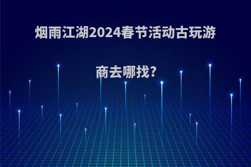 烟雨江湖2024春节活动古玩游商去哪找?