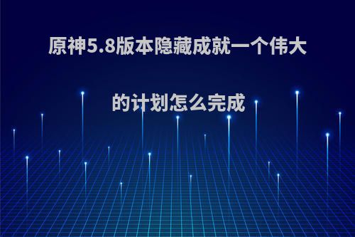 原神5.8版本隐藏成就一个伟大的计划怎么完成