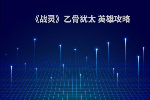 《战灵》乙骨犹太 英雄攻略