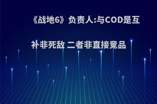 《战地6》负责人:与COD是互补非死敌 二者非直接竞品