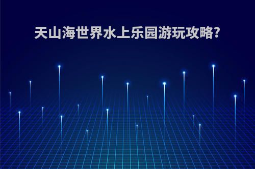 天山海世界水上乐园游玩攻略?