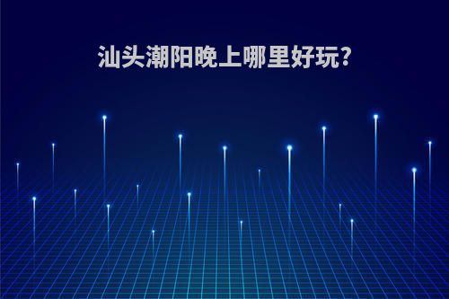 汕头潮阳晚上哪里好玩?