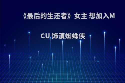 《最后的生还者》女主 想加入MCU 饰演蜘蛛侠