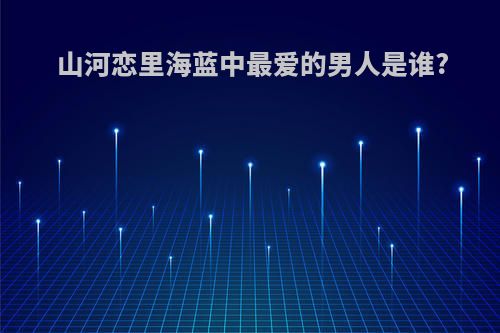 山河恋里海蓝中最爱的男人是谁?