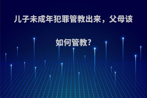 儿子未成年犯罪管教出来，父母该如何管教?