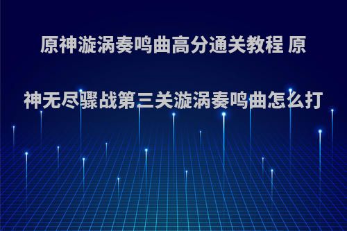原神漩涡奏鸣曲高分通关教程 原神无尽骤战第三关漩涡奏鸣曲怎么打
