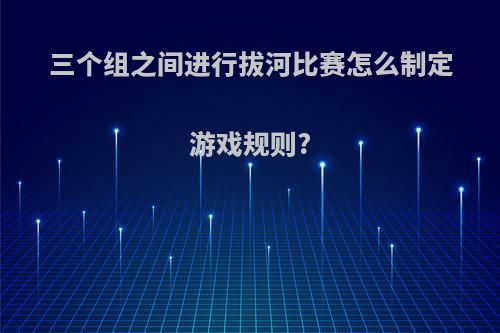 三个组之间进行拔河比赛怎么制定游戏规则?