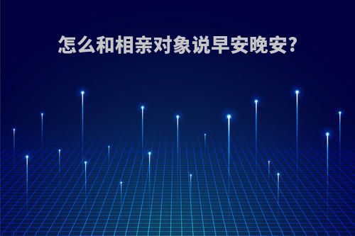 怎么和相亲对象说早安晚安?