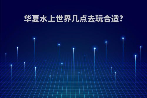 华夏水上世界几点去玩合适?