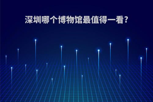 深圳哪个博物馆最值得一看?