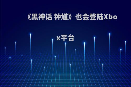《黑神话 钟馗》也会登陆Xbox平台