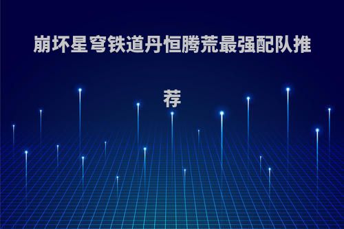 崩坏星穹铁道丹恒腾荒最强配队推荐