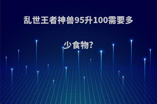 乱世王者神兽95升100需要多少食物?
