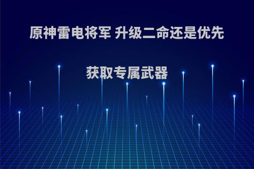 原神雷电将军 升级二命还是优先获取专属武器