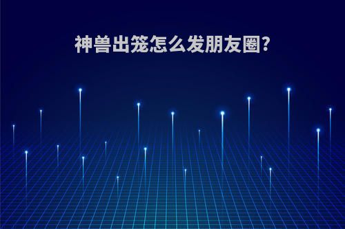 神兽出笼怎么发朋友圈?