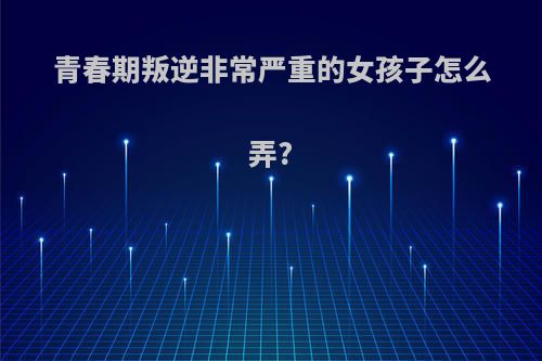 青春期叛逆非常严重的女孩子怎么弄?
