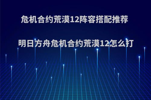 危机合约荒漠12阵容搭配推荐 明日方舟危机合约荒漠12怎么打(危机合约荒漠攻略)