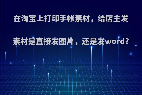 在淘宝上打印手帐素材，给店主发素材是直接发图片，还是发word?