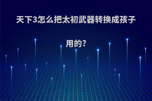 天下3怎么把太初武器转换成孩子用的?