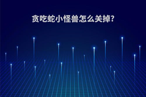 贪吃蛇小怪兽怎么关掉?