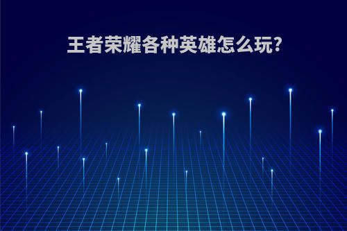 王者荣耀各种英雄怎么玩?
