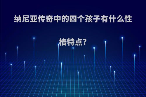 纳尼亚传奇中的四个孩子有什么性格特点?
