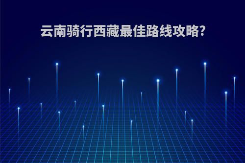 云南骑行西藏最佳路线攻略?