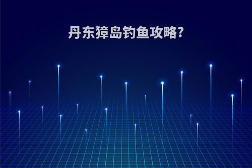 丹东獐岛钓鱼攻略?