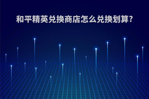和平精英兑换商店怎么兑换划算?