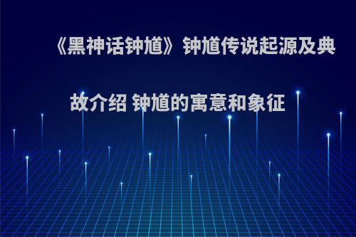 《黑神话钟馗》钟馗传说起源及典故介绍 钟馗的寓意和象征