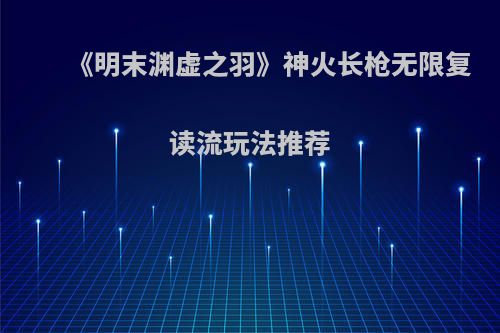 《明末渊虚之羽》神火长枪无限复读流玩法推荐