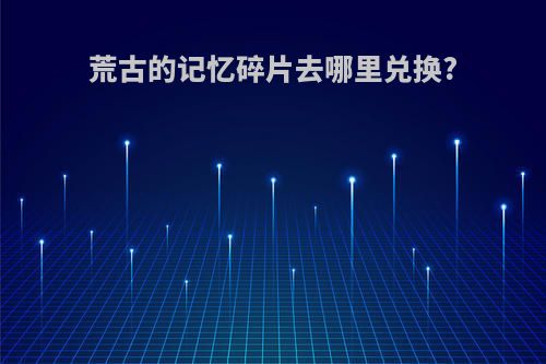 荒古的记忆碎片去哪里兑换?