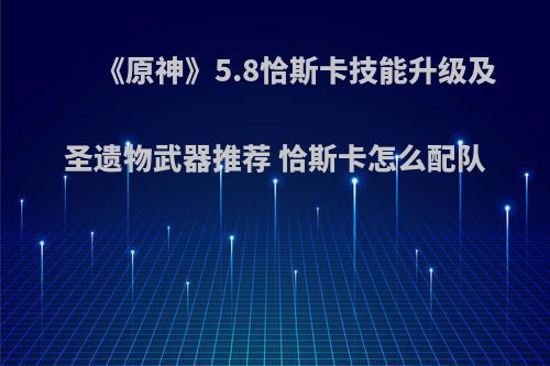 《原神》5.8恰斯卡技能升级及圣遗物武器推荐 恰斯卡怎么配队