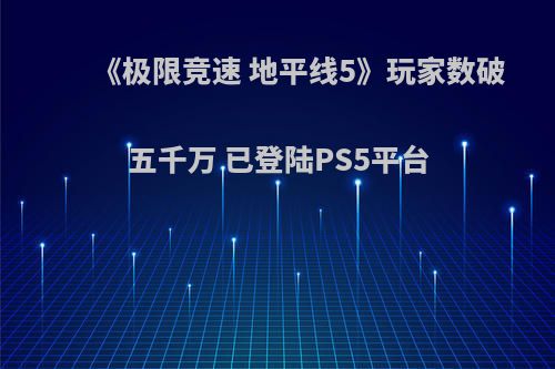 《极限竞速 地平线5》玩家数破五千万 已登陆PS5平台