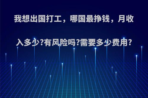 我想出国打工，哪国最挣钱，月收入多少?有风险吗?需要多少费用?
