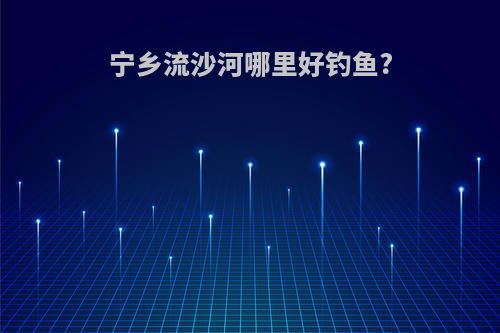 宁乡流沙河哪里好钓鱼?