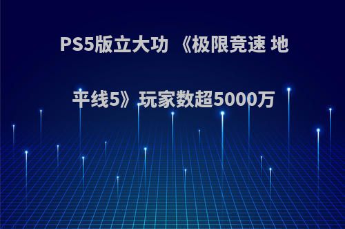 PS5版立大功 《极限竞速 地平线5》玩家数超5000万