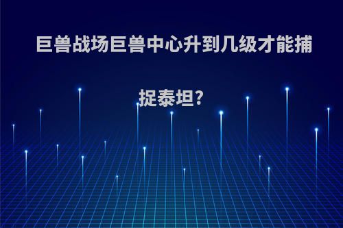 巨兽战场巨兽中心升到几级才能捕捉泰坦?
