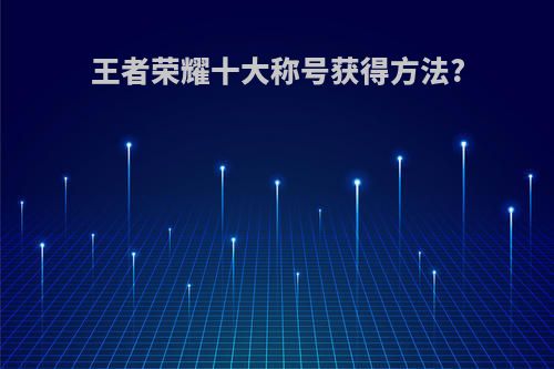 王者荣耀十大称号获得方法?