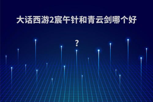 大话西游2宸午针和青云剑哪个好?