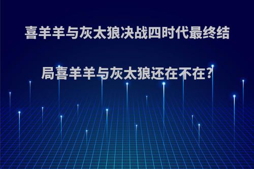 喜羊羊与灰太狼决战四时代最终结局喜羊羊与灰太狼还在不在?