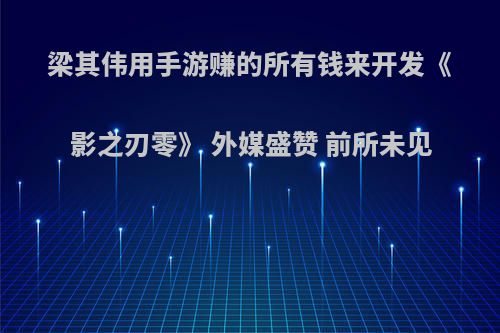 梁其伟用手游赚的所有钱来开发《影之刃零》 外媒盛赞 前所未见
