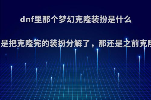 dnf里那个梦幻克隆装扮是什么东西，我要是把克隆完的装扮分解了，那还是之前克隆的那个吗?