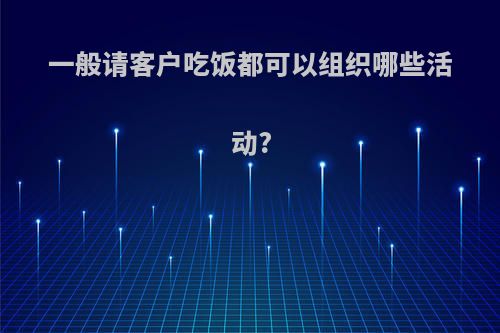 一般请客户吃饭都可以组织哪些活动?