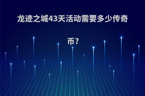 龙迹之城43天活动需要多少传奇币?